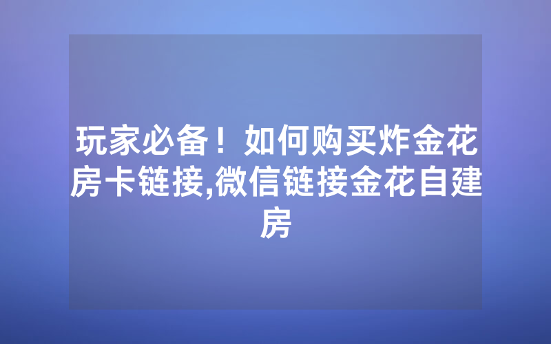 玩家必备！如何购买炸金花房卡链接,微信链接金花自建房