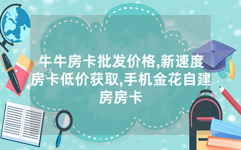 牛牛房卡批发价格,新速度房卡低价获取,手机金花自建房房卡