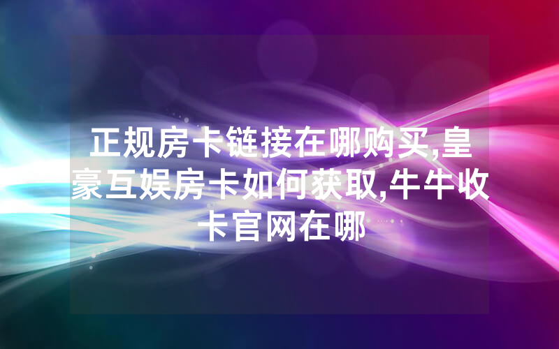 正规房卡链接在哪购买,皇豪互娱房卡如何获取,牛牛收卡官网在哪