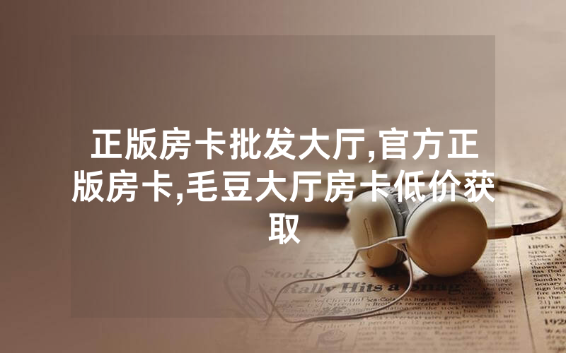 正版房卡批发大厅,官方正版房卡,毛豆大厅房卡低价获取