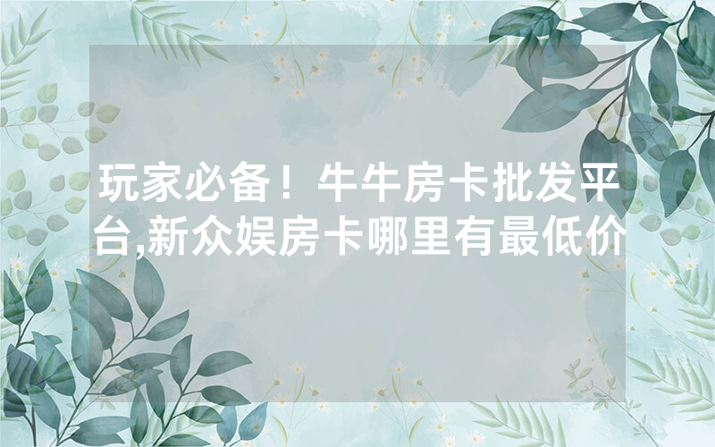 玩家必备！牛牛房卡批发平台,新众娱房卡哪里有最低价