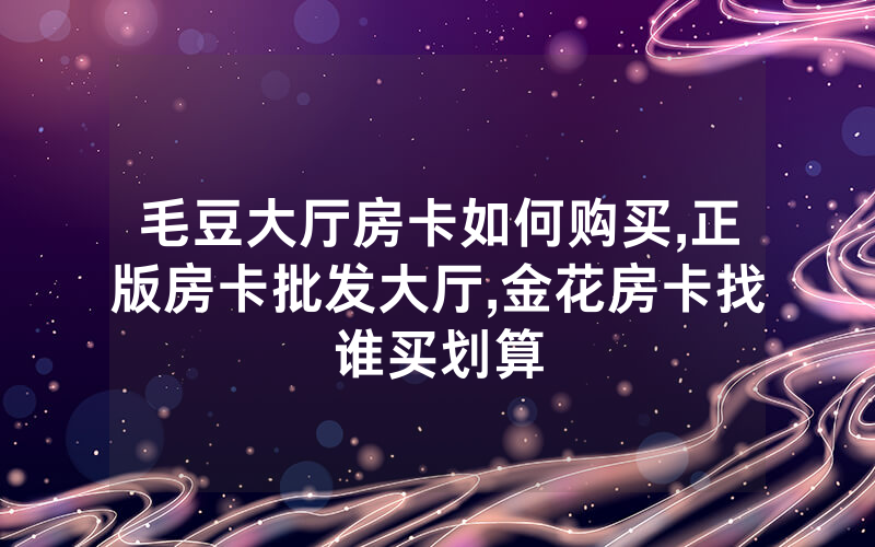 毛豆大厅房卡如何购买,正版房卡批发大厅,金花房卡找谁买划算