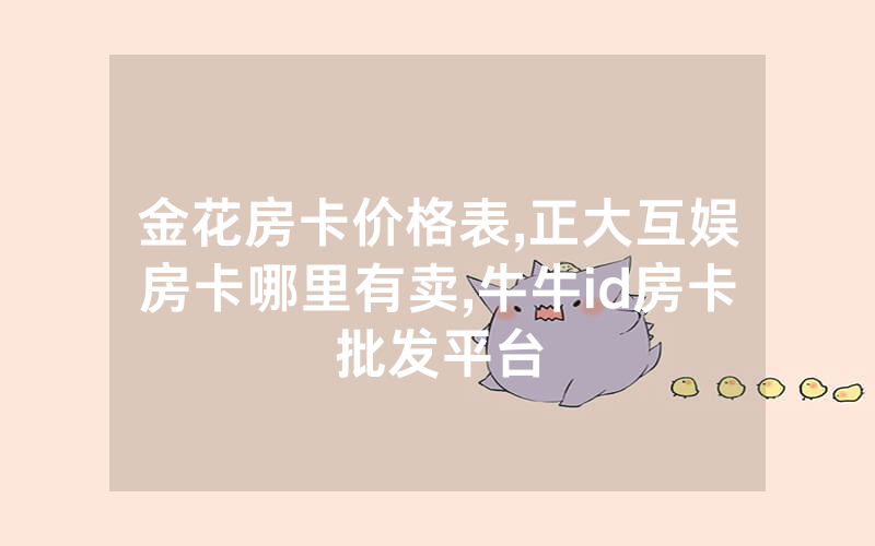 金花房卡价格表,正大互娱房卡哪里有卖,牛牛id房卡批发平台