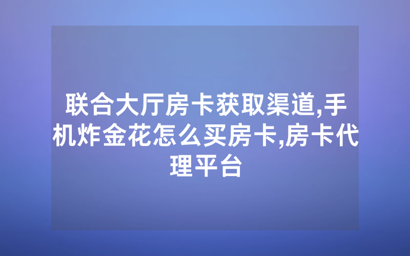 联合大厅房卡获取渠道,手机炸金花怎么买房卡,房卡代理平台