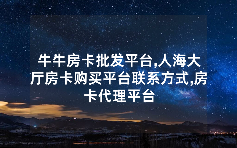 牛牛房卡批发平台,人海大厅房卡购买平台联系方式,房卡代理平台
