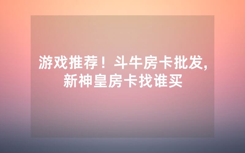 游戏推荐！斗牛房卡批发,新神皇房卡找谁买