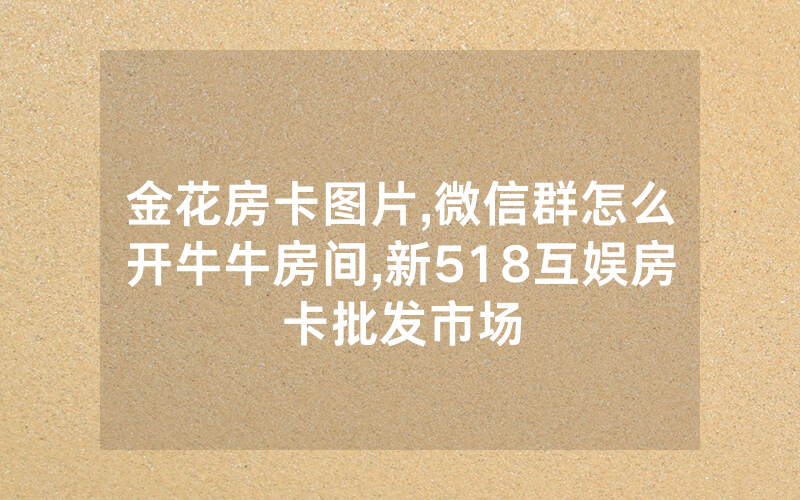 金花房卡图片,微信群怎么开牛牛房间,新518互娱房卡批发市场