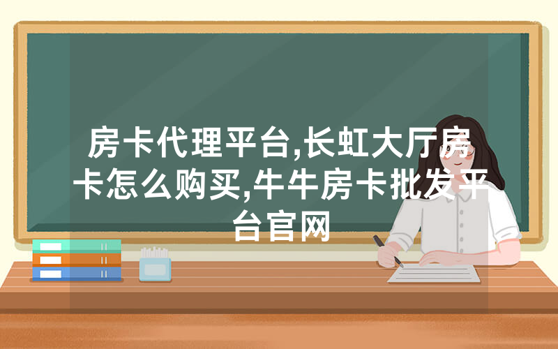 房卡代理平台,长虹大厅房卡怎么购买,牛牛房卡批发平台官网