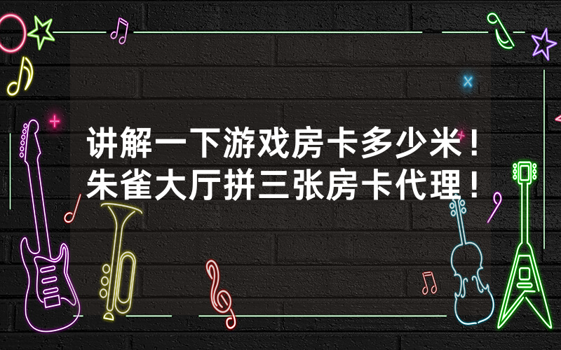 讲解一下游戏房卡多少米！朱雀大厅拼三张房卡代理！