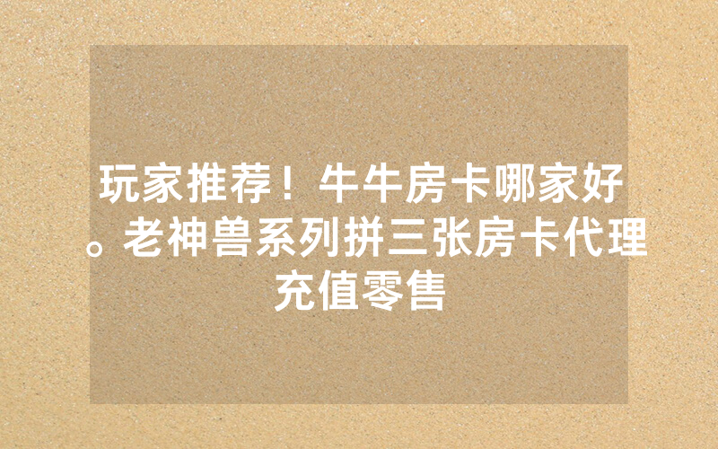 玩家推荐！牛牛房卡哪家好。老神兽系列拼三张房卡代理充值零售