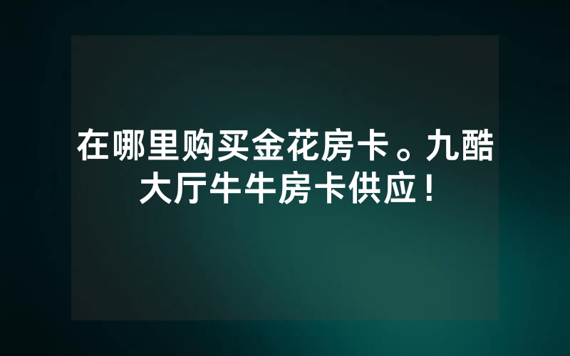 在哪里购买金花房卡。九酷大厅牛牛房卡供应！