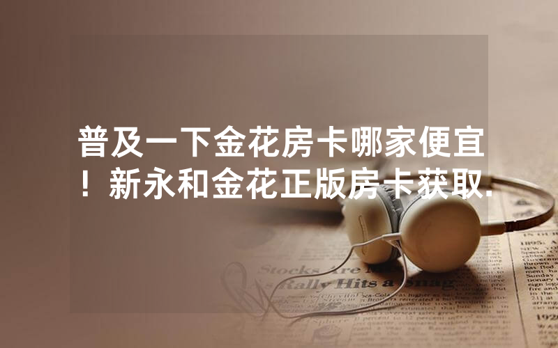 普及一下金花房卡哪家便宜！新永和金花正版房卡获取.