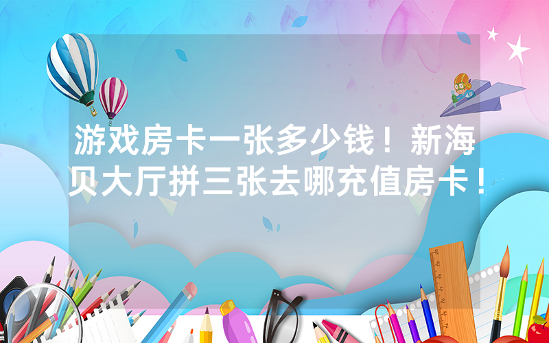 游戏房卡一张多少钱！新海贝大厅拼三张去哪充值房卡！