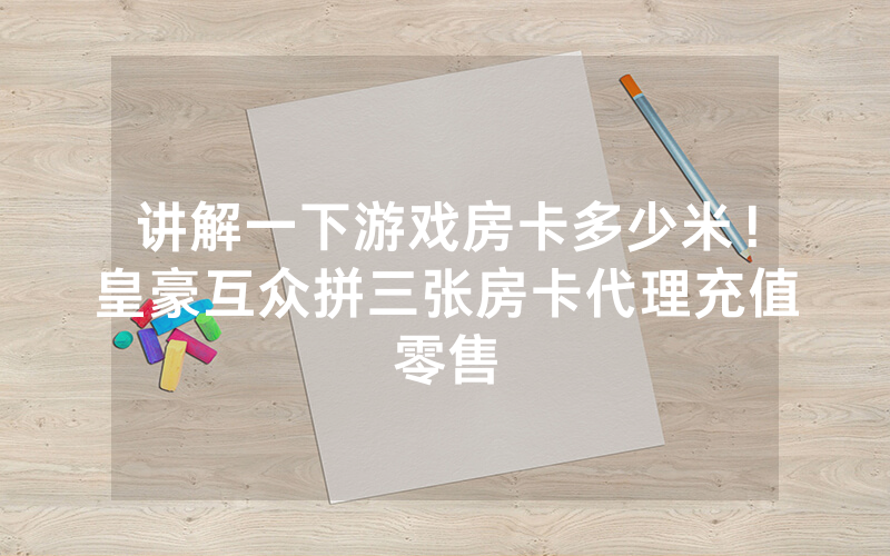 讲解一下游戏房卡多少米！皇豪互众拼三张房卡代理充值零售