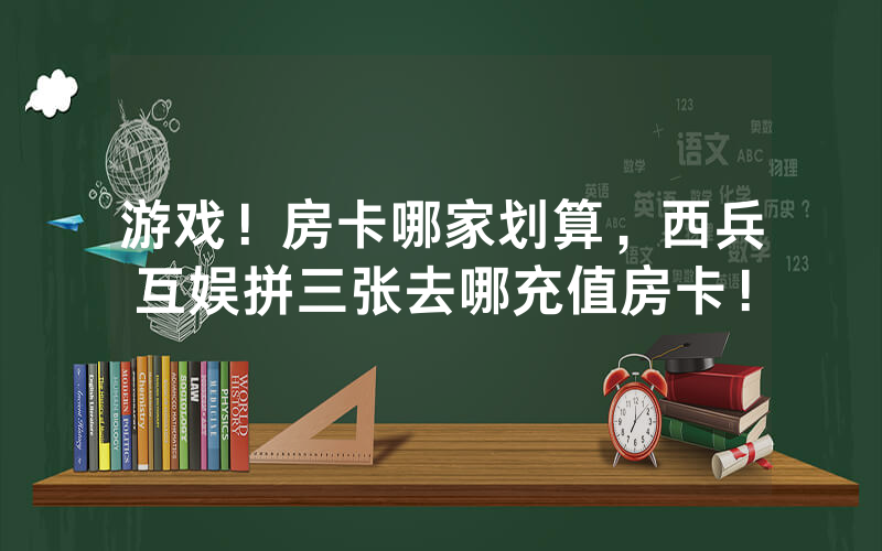 游戏！房卡哪家划算，西兵互娱拼三张去哪充值房卡！