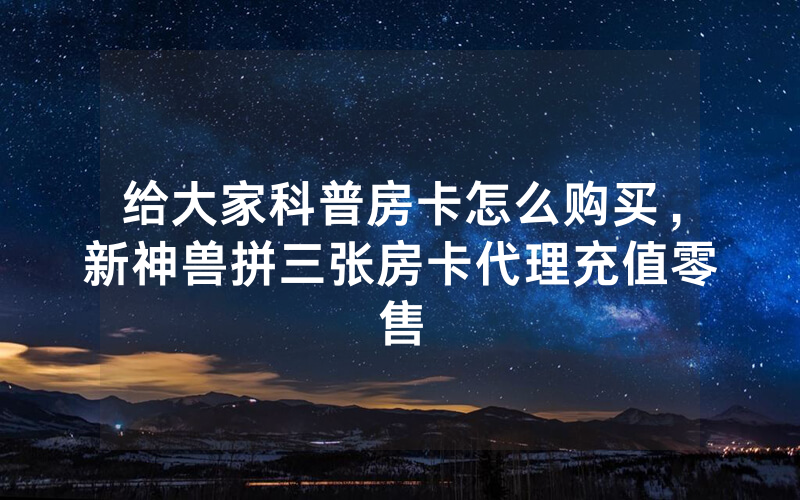 给大家科普房卡怎么购买，新神兽拼三张房卡代理充值零售