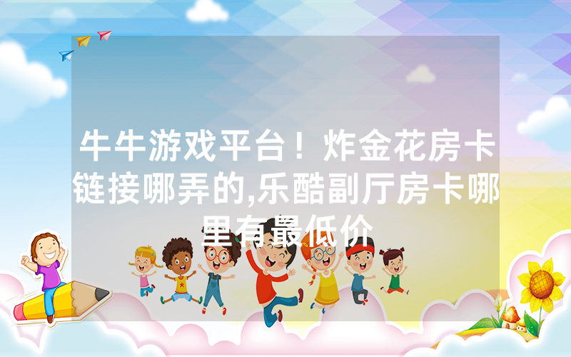 牛牛游戏平台！炸金花房卡链接哪弄的,乐酷副厅房卡哪里有最低价