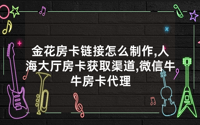 金花房卡链接怎么制作,人海大厅房卡获取渠道,微信牛牛房卡代理