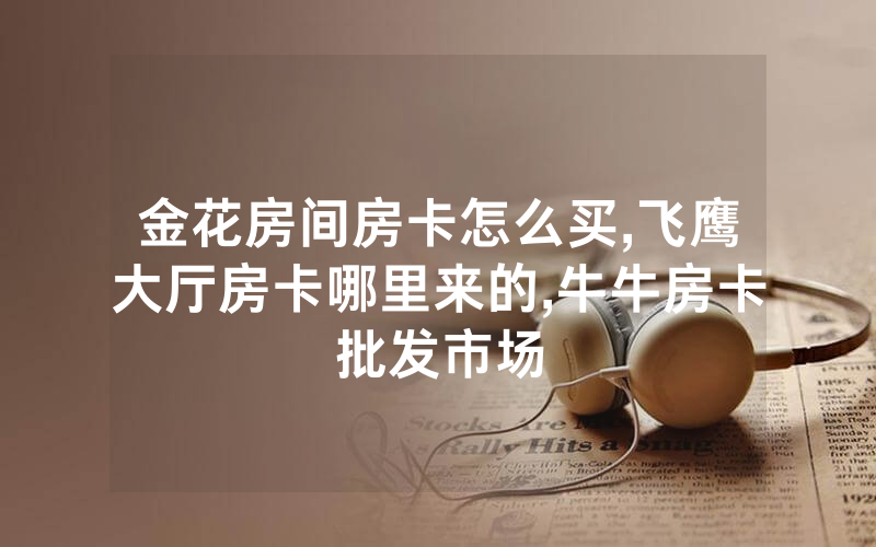 金花房间房卡怎么买,飞鹰大厅房卡哪里来的,牛牛房卡批发市场