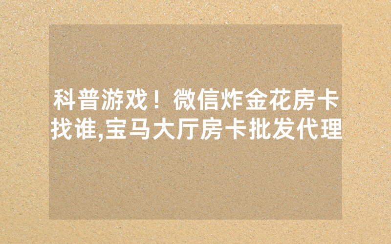 科普游戏！微信炸金花房卡找谁,宝马大厅房卡批发代理
