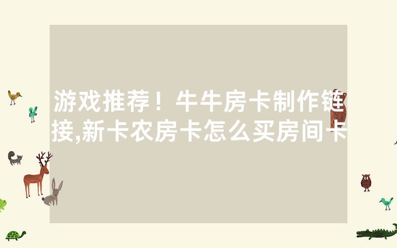 游戏推荐！牛牛房卡制作链接,新卡农房卡怎么买房间卡