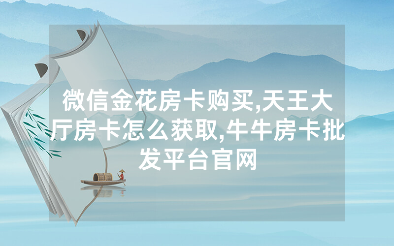微信金花房卡购买,天王大厅房卡怎么获取,牛牛房卡批发平台官网