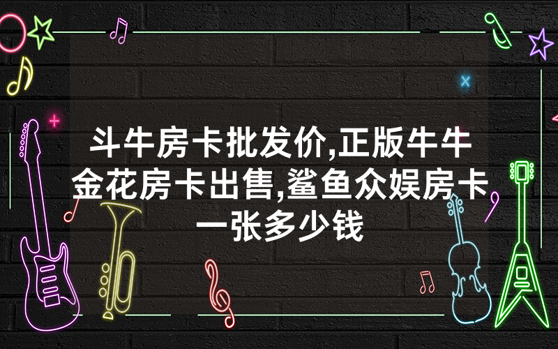 斗牛房卡批发价,正版牛牛金花房卡出售,鲨鱼众娱房卡一张多少钱