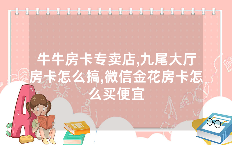 牛牛房卡专卖店,九尾大厅房卡怎么搞,微信金花房卡怎么买便宜