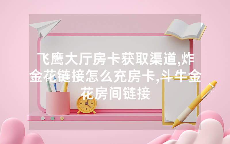 飞鹰大厅房卡获取渠道,炸金花链接怎么充房卡,斗牛金花房间链接
