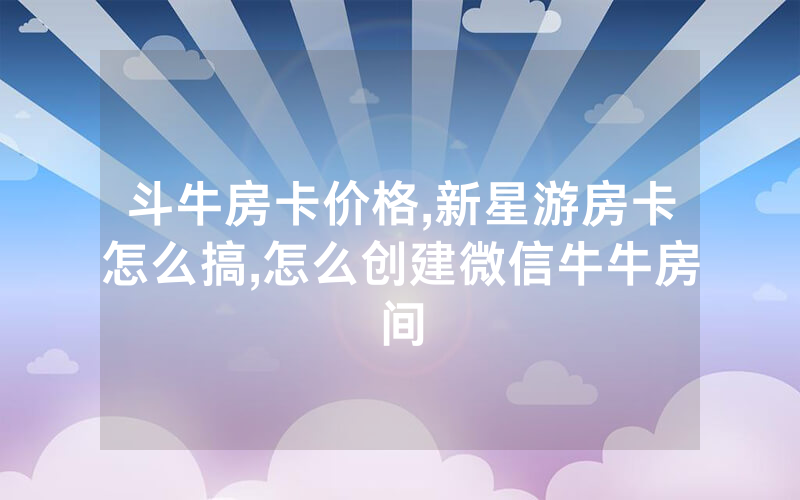 斗牛房卡价格,新星游房卡怎么搞,怎么创建微信牛牛房间