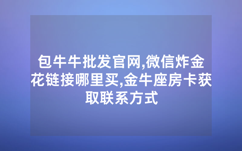 包牛牛批发官网,微信炸金花链接哪里买,金牛座房卡获取联系方式