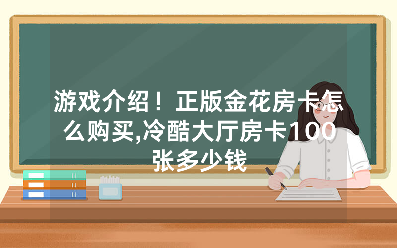 游戏介绍！正版金花房卡怎么购买,冷酷大厅房卡100张多少钱