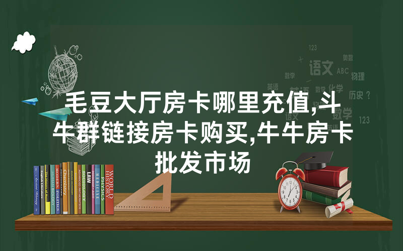 毛豆大厅房卡哪里充值,斗牛群链接房卡购买,牛牛房卡批发市场