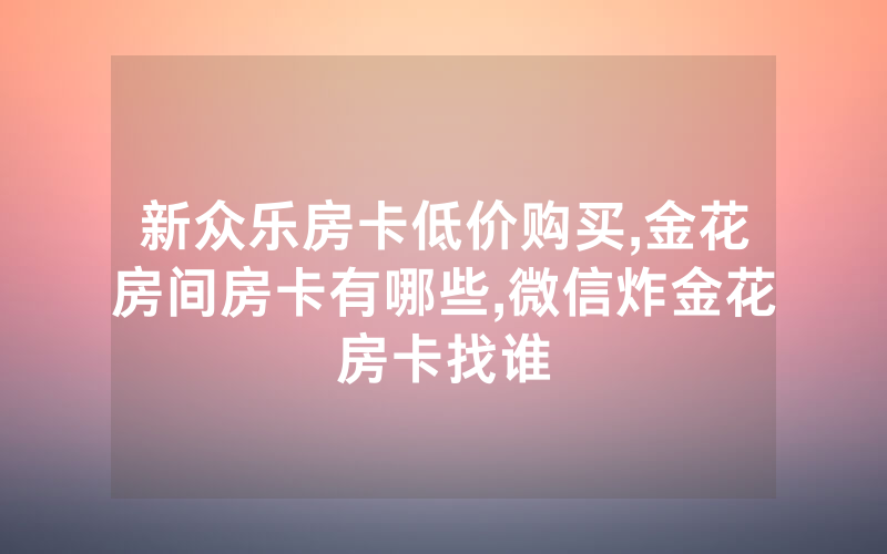 新众乐房卡低价购买,金花房间房卡有哪些,微信炸金花房卡找谁