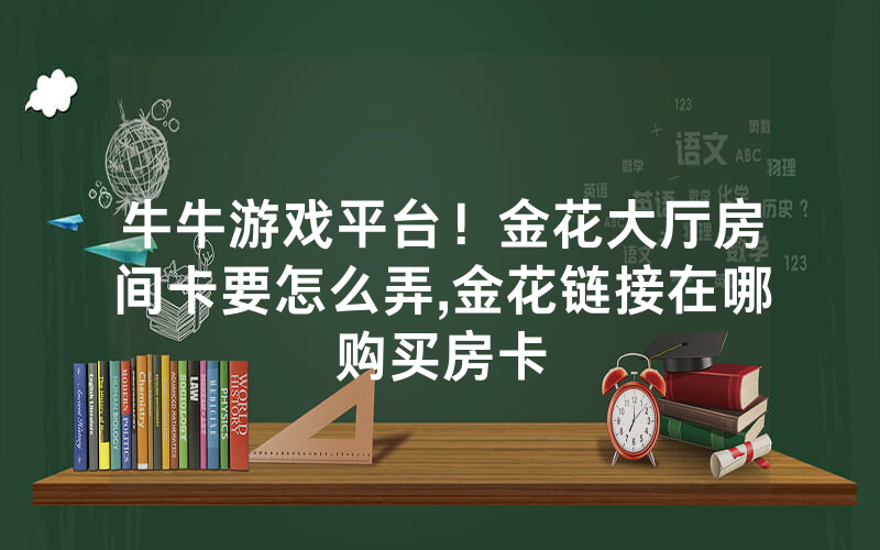 牛牛游戏平台！金花大厅房间卡要怎么弄,金花链接在哪购买房卡