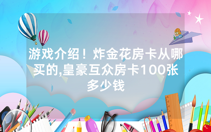 游戏介绍！炸金花房卡从哪买的,皇豪互众房卡100张多少钱