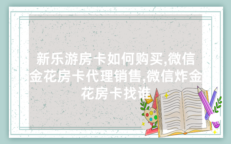 新乐游房卡如何购买,微信金花房卡代理销售,微信炸金花房卡找谁