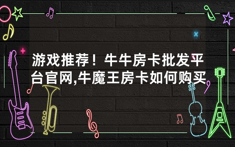 游戏推荐！牛牛房卡批发平台官网,牛魔王房卡如何购买