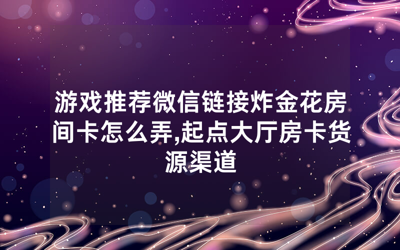 游戏推荐微信链接炸金花房间卡怎么弄,起点大厅房卡货源渠道