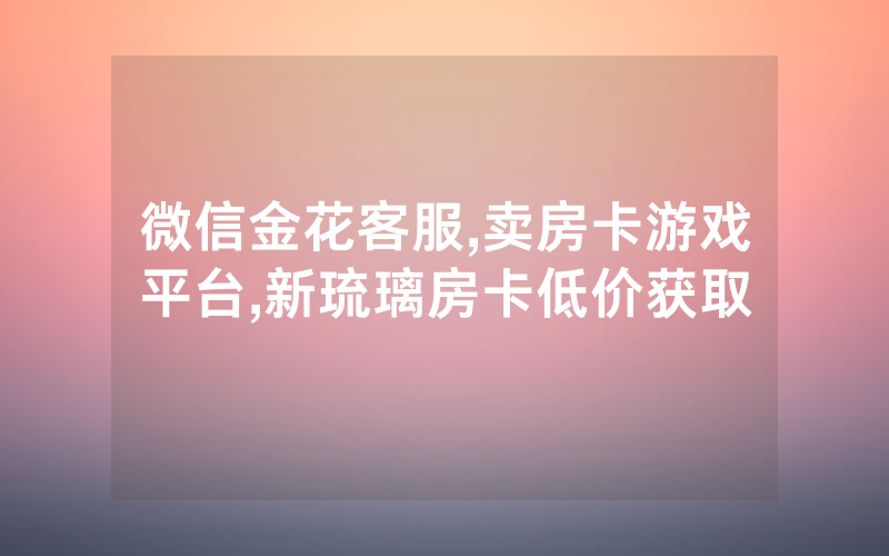 微信金花客服,卖房卡游戏平台,新琉璃房卡低价获取
