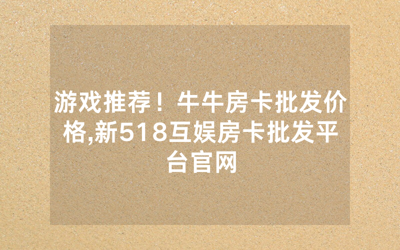 游戏推荐！牛牛房卡批发价格,新518互娱房卡批发平台官网