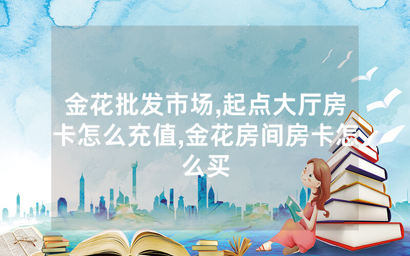金花批发市场,起点大厅房卡怎么充值,金花房间房卡怎么买