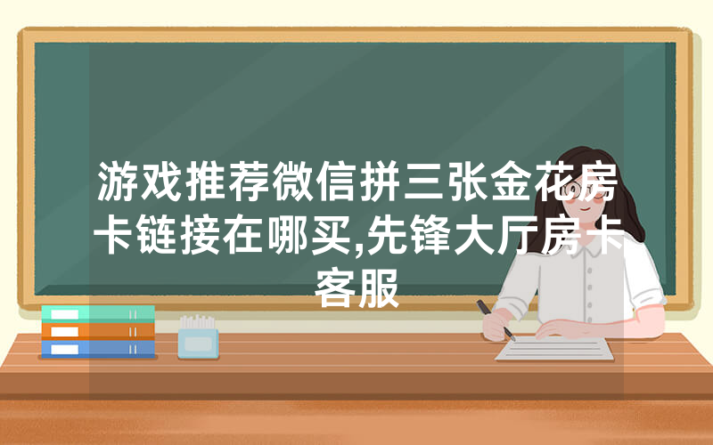 游戏推荐微信拼三张金花房卡链接在哪买,先锋大厅房卡客服