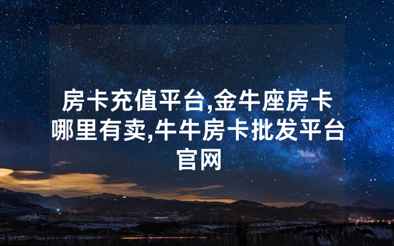 房卡充值平台,金牛座房卡哪里有卖,牛牛房卡批发平台官网
