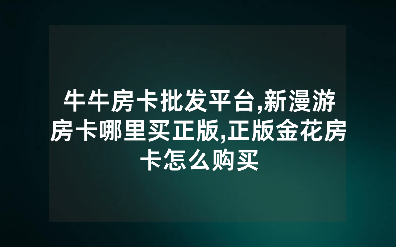 牛牛房卡批发平台,新漫游房卡哪里买正版,正版金花房卡怎么购买