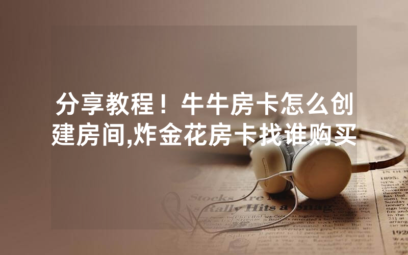 分享教程！牛牛房卡怎么创建房间,炸金花房卡找谁购买