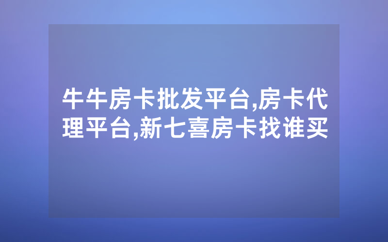 牛牛房卡批发平台,房卡代理平台,新七喜房卡找谁买