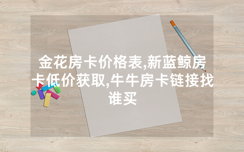 金花房卡价格表,新蓝鲸房卡低价获取,牛牛房卡链接找谁买