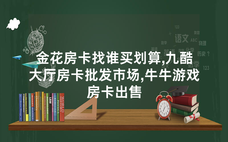 金花房卡找谁买划算,九酷大厅房卡批发市场,牛牛游戏房卡出售
