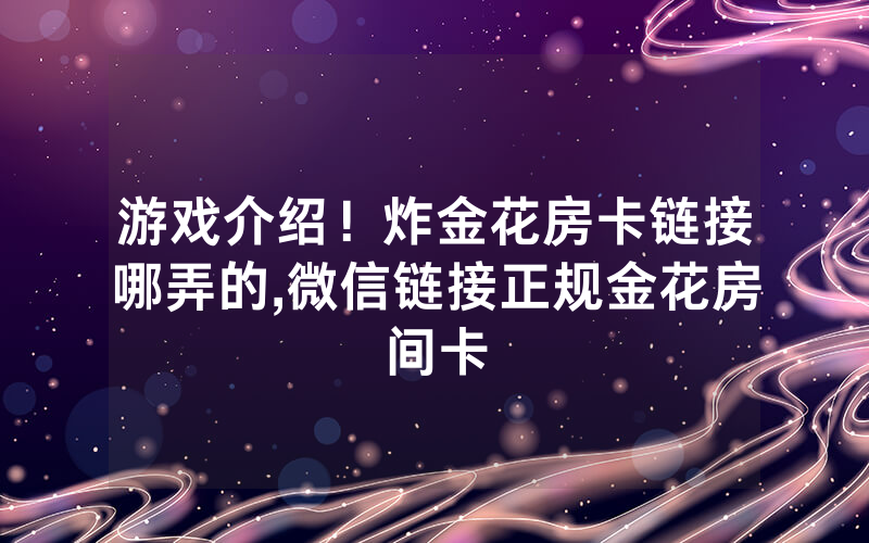 游戏介绍！炸金花房卡链接哪弄的,微信链接正规金花房间卡